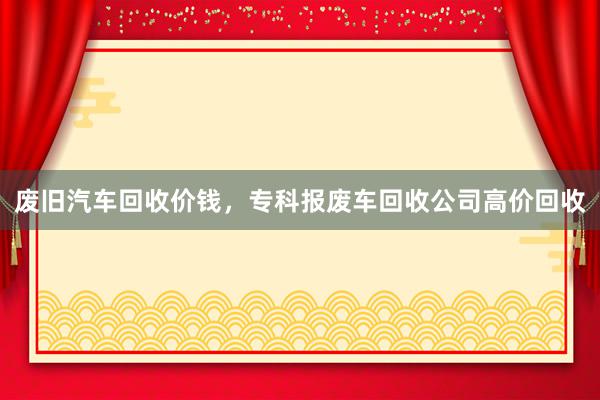 废旧汽车回收价钱，专科报废车回收公司高价回收