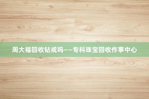 周大福回收钻戒吗——专科珠宝回收作事中心