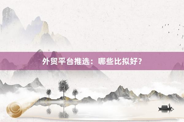外贸平台推选：哪些比拟好？
