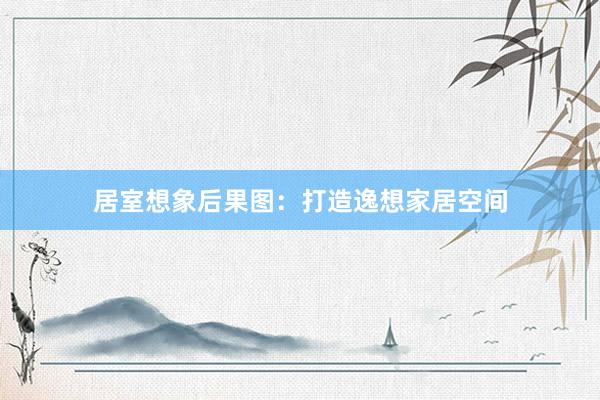 居室想象后果图：打造逸想家居空间
