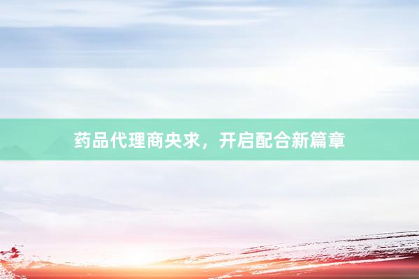 药品代理商央求，开启配合新篇章